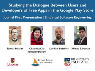 Studying the Dialogue Between Users and
Developers of Free Apps in the Google Play Store
Journal First Presentation | Empirical Software Engineering
Ahmed E. HassanSafwat Hassan Cor-Paul BezemerChakkrit (Kla)
Tantithamthavorn
 
