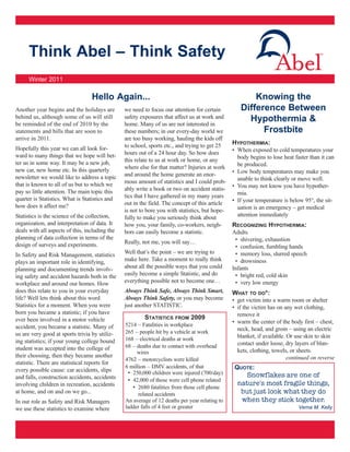 Think Abel – Think Safety
      Winter 2011

                                  Hello Again...                                                       Knowing the
Another year begins and the holidays are        we need to focus our attention for certain         Difference Between
behind us, although some of us will still       safety exposures that affect us at work and          Hypothermia &
be reminded of the end of 2010 by the           home. Many of us are not interested in
statements and bills that are soon to           these numbers; in our every-day world we                 Frostbite
arrive in 2011.                                 are too busy working, hauling the kids off
                                                to school, sports etc., and trying to get 25    HYPOTHERMIA:
Hopefully this year we can all look for-                                                        • When exposed to cold temperatures your
ward to many things that we hope will bet-      hours out of a 24 hour day. So how does
                                                this relate to us at work or home, or any         body begins to lose heat faster than it can
ter us in some way. It may be a new job,                                                          be produced.
new car, new home etc. In this quarterly        where else for that matter? Injuries at work
                                                and around the home generate an enor-           • Low body temperatures may make you
newsletter we would like to address a topic                                                       unable to think clearly or move well.
that is known to all of us but to which we      mous amount of statistics and I could prob-
                                                ably write a book or two on accident statis-    • You may not know you have hypother-
pay so little attention. The main topic this                                                      mia.
quarter is Statistics. What is Statistics and   tics that I have gathered in my many years
                                                out in the field. The concept of this article   • If your temperature is below 95°, the sit-
how does it affect me?                                                                            uation is an emergency – get medical
                                                is not to bore you with statistics, but hope-
Statistics is the science of the collection,    fully to make you seriously think about           attention immediately
organization, and interpretation of data. It    how you, your family, co-workers, neigh-        RECOGNIZING HYPOTHERMIA:
deals with all aspects of this, including the   bors can easily become a statistic.             Adults
planning of data collection in terms of the                                                      • shivering, exhaustion
design of surveys and experiments.              Really, not me, you will say…
                                                                                                 • confusion, fumbling hands
In Safety and Risk Management, statistics       Well that’s the point – we are trying to         • memory loss, slurred speech
plays an important role in identifying,         make here. Take a moment to really think         • drowsiness
planning and documenting trends involv-         about all the possible ways that you could      Infants
ing safety and accident hazards both in the     easily become a simple Statistic, and do         • bright red, cold skin
workplace and around our homes. How             everything possible not to become one…           • very low energy
does this relate to you in your everyday        Always Think Safe, Always Think Smart,          WHAT TO DO*:
life? Well lets think about this word           Always Think Safety, or you may become          • get victim into a warm room or shelter
Statistics for a moment. When you were          just another STATISTIC.                         • if the victim has on any wet clothing,
born you became a statistic; if you have                                                          remove it
ever been involved in a motor vehicle                    STATISTICS   FROM   2009
                                                5214 – Fatalities in workplace
                                                                                                • warm the center of the body first – chest,
accident, you became a statistic. Many of                                                         neck, head, and groin – using an electric
us are very good at sports trivia by utiliz-    265 – people hit by a vehicle at work
                                                168 – electrical deaths at work                   blanket, if available. Or use skin to skin
ing statistics; if your young college bound                                                       contact under loose, dry layers of blan-
student was accepted into the college of        68 – deaths due to contact with overhead
                                                     wires                                        kets, clothing, towels, or sheets.
their choosing, then they became another                                                                                 continued on reverse
                                                4762 – motorcyclists were killed
statistic. There are statistical reports for
                                                6 million – DMV accidents, of that               QUOTE:
every possible cause: car accidents, slips       • 250,000 children were injured (700/day)
and falls, construction accidents, accidents                                                         Snowflakes are one of
                                                 • 42,000 of those were cell phone related
involving children in recreation, accidents                                                       nature's most fragile things,
                                                   • 2680 fatalities from those cell phone
at home, and on and on we go...                       related accidents                            but just look what they do
In our role as Safety and Risk Managers         An average of 12 deaths per year relating to       when they stick together.
we use these statistics to examine where        ladder falls of 4 feet or greater                                            Verna M. Kelly
 