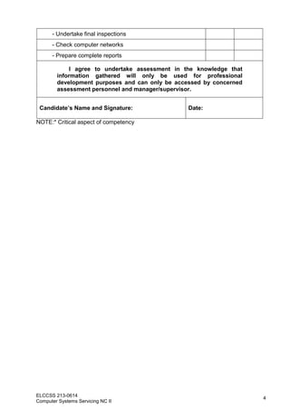 ELCCSS 213-0614
Computer Systems Servicing NC II
4
- Undertake final inspections
- Check computer networks
- Prepare complete reports
I agree to undertake assessment in the knowledge that
information gathered will only be used for professional
development purposes and can only be accessed by concerned
assessment personnel and manager/supervisor.
Candidate’s Name and Signature: Date:
NOTE:* Critical aspect of competency
 