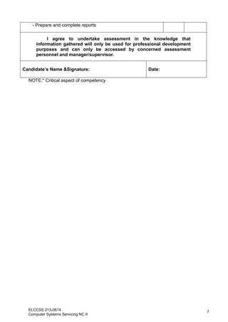 ELCCSS 213-0614
Computer Systems Servicing NC II
7
- Prepare and complete reports
I agree to undertake assessment in the knowledge that
information gathered will only be used for professional development
purposes and can only be accessed by concerned assessment
personnel and manager/supervisor.
Candidate’s Name &Signature: Date:
NOTE:* Critical aspect of competency
 