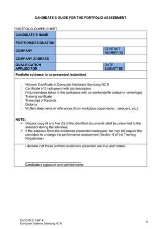 ELCCSS 213-0614
Computer Systems Servicing NC II
8
CANDIDATE’S GUIDE FOR THE PORTFOLIO ASSESSMENT
PORTFOLIO COVER SHEET
CANDIDATE’S NAME
POSITION/DESIGNATION
COMPANY
CONTACT
NUMBER(S)
COMPANY ADDRESS
QUALIFICATION
APPLIED FOR
DATE
SUBMITTED
Portfolio evidence to be presented /submitted
 National Certificate in Computer Hardware Servicing NC II
 Certificate of Employment with job description
 Pictures/videos taken in the workplace with co-workers(with company name/logo)
 Training certificate
 Transcript of Records
 Diploma
 Written statements or references (from workplace supervisors, managers, etc.)
NOTE:
 Original copy of any five (5) of the identified documents shall be presented to the
assessor during the interview;
 If the assessor finds the evidences presented inadequate, he may still require the
candidate to undergo the performance assessment (Section 4 of the Training
Regulations).
I declare that these portfolio evidences presented are true and correct.
_______________________________
Candidate’s signature over printed name
 
