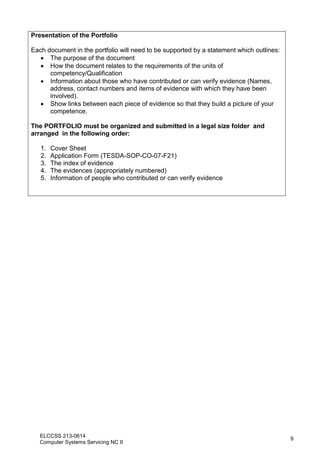 ELCCSS 213-0614
Computer Systems Servicing NC II
9
Presentation of the Portfolio
Each document in the portfolio will need to be supported by a statement which outlines:
 The purpose of the document
 How the document relates to the requirements of the units of
competency/Qualification
 Information about those who have contributed or can verify evidence (Names,
address, contact numbers and items of evidence with which they have been
involved).
 Show links between each piece of evidence so that they build a picture of your
competence.
The PORTFOLIO must be organized and submitted in a legal size folder and
arranged in the following order:
1. Cover Sheet
2. Application Form (TESDA-SOP-CO-07-F21)
3. The index of evidence
4. The evidences (appropriately numbered)
5. Information of people who contributed or can verify evidence
 