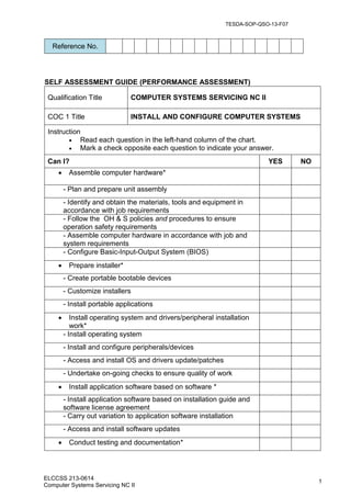 ELCCSS 213-0614
Computer Systems Servicing NC II
1
SELF ASSESSMENT GUIDE (PERFORMANCE ASSESSMENT)
Qualification Title COMPUTER SYSTEMS SERVICING NC II
COC 1 Title INSTALL AND CONFIGURE COMPUTER SYSTEMS
Instruction
 Read each question in the left-hand column of the chart.
 Mark a check opposite each question to indicate your answer.
Can I? YES NO
 Assemble computer hardware*
- Plan and prepare unit assembly
- Identify and obtain the materials, tools and equipment in
accordance with job requirements
- Follow the OH & S policies and procedures to ensure
operation safety requirements
- Assemble computer hardware in accordance with job and
system requirements
- Configure Basic-Input-Output System (BIOS)
 Prepare installer*
- Create portable bootable devices
- Customize installers
- Install portable applications
 Install operating system and drivers/peripheral installation
work*
- Install operating system
- Install and configure peripherals/devices
- Access and install OS and drivers update/patches
- Undertake on-going checks to ensure quality of work
 Install application software based on software *
- Install application software based on installation guide and
software license agreement
- Carry out variation to application software installation
- Access and install software updates
 Conduct testing and documentation*
Reference No.
TESDA-SOP-QSO-13-F07
 