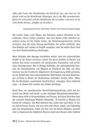 12 | Vorwort – Mechanismen des Überzeugens
»Man gibt immer den Verhältnissen die Schuld für das, was man ist. Ich
glaube nicht an die Verhältnisse. Diejenigen, die in der Welt vorankommen,
gehen hin und suchen sich die Verhältnisse, die sie wollen, und wenn sie sie
nicht finden können, schaffen sie sie selbst.«
George Bernard Shaw, Dramatiker, Pazifist und Literaturnobelpreisträger
Wir suchen immer nach Wegen, das Verhalten anderer Menschen zu be-
einflussen. Eltern wollen erreichen, dass ihre Kinder nicht zwischen ge-
parkten Autos auf die Straße laufen, der Versicherungsvertreter möchte
erreichen, dass Sie einen Vertrag abschließen. Sie wollen vielleicht, dass
Ihre Kollegin sich stärker im Projekt engagiert, oder Sie wollen Ihren Chef
von einer Gehaltserhöhung überzeugen.
Wenn Politiker oder Manager verhindern wollen, dass ein unfreundlicher
Artikel in der Presse erscheint, setzen Sie gerne Anwälte in Marsch und
drohen dem Autor vorsorglich mit gravierenden finanziellen und juristi-
schen Konsequenzen. Wie es Philipp Mißfelder, der außenpolitische Spre-
cher der Unionsfraktion und Mitglied im Präsidium der CDU, mit Peter
Carstens von der Frankfurter Allgemeinen Sonntagszeitung (FAS) probierte,
als ein Artikel über seine wirtschaftlichen Aktivitäten und seine Beziehun-
gen zu Putin in Zeiten der Ukrainekrise verhindert werden sollte. 1
Wenn
Sie die Beteiligten ausreichend einschüchtern, schweigen diese vielleicht
sogar – in diesem Fall erschien der Artikel allerdings.
David Buss, ein amerikanischer Persönlichkeitspsychologe, zählt den Ge-
brauch von Macht und Gewalt zu den wichtigen Manipulationstechniken 2
.
Ebenso dazu zählt er Unterwürfigkeit und Charme. Auf diese Techniken baut
der russische Psychologe Wladimir Rakowskij 3
. Er betreibt in Moskau eine
Schule für ›стёрвы‹. Das Wort bedeutet Aas, Luder oder auch Biest. In sei-
ner Schule lernen Frauen, wie man sich einen Mann angelt. Laut Rakowskij
geht das beispielsweise, indem die Frau sich als kleines Mädchen darstellt
oder in Gegenwart des begehrten Mannes lasziv eine Banane mehr liebkost
 