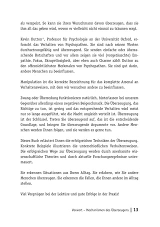 Vorwort – Mechanismen des Überzeugens | 13
als verspeist. So kann sie ihren Wunschmann davon überzeugen, dass sie
ihm all das geben wird, wovon er vielleicht nicht einmal zu träumen wagt.
Kevin Dutton 4
, Professor für Psychologie an der Universität Oxford, er-
forscht das Verhalten von Psychopathen. Sie sind nach seinen Worten
durchsetzungsfähig und überzeugend. Sie senden einfache oder überra-
schende Botschaften und vor allem zeigen sie viel (vorgetäuschte) Em-
pathie. Fokus, Skrupellosigkeit, aber eben auch Charme zählt Dutton zu
den offensichtlichsten Merkmalen von Psychopathen. Sie sind gut darin,
andere Menschen zu beeinflussen.
Manipulation ist die korrekte Bezeichnung für das komplette Arsenal an
Verhaltensweisen, mit dem wir versuchen andere zu beeinflussen.
Zwang oder Überredung funktionieren natürlich, hinterlassen bei unserem
Gegenüber allerdings einen negativen Beigeschmack. Die Überzeugung, das
Richtige zu tun, ist gering und das entsprechende Verhalten wird meist
nur so lange ausgeführt, wie die Macht ungleich verteilt ist. Überzeugung
ist der Schlüssel. Treten Sie überzeugend auf, das ist die entscheidende
Grundlage, und bringen Sie überzeugende Argumente vor. Andere Men-
schen werden Ihnen folgen, und sie werden es gerne tun.
Dieses Buch erläutert Ihnen die erfolgreichen Techniken der Überzeugung.
Konkrete Beispiele illustrieren die unterschiedlichen Verhaltensweisen.
Die erfolgreichen Wege zur Überzeugung werden durch anerkannte wis-
senschaftliche Theorien und durch aktuelle Forschungsergebnisse unter-
mauert.
Sie erkennen Situationen aus Ihrem Alltag. Sie erfahren, wie Sie andere
Menschen überzeugen. Sie erkennen die Fallen, die Ihnen andere im Alltag
stellen.
Viel Vergnügen bei der Lektüre und gute Erfolge in der Praxis!
 