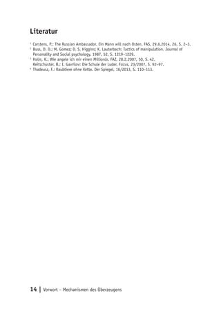 14 | Vorwort – Mechanismen des Überzeugens
Literatur
1
	Carstens, P.: The Russian Ambassador. Ein Mann will nach Osten. FAS, 29.6.2014, 26, S. 2–3.
2
	Buss, D. D.; M. Gomez; D. S. Higgins; K. Lauterbach: Tactics of manipulation. Journal of
Personality and Social psychology, 1987, 52, S. 1219–1229.
3
	Holm, K.: Wie angele ich mir einen Millionär. FAZ, 28.2.2007, 50, S. 42.
	 Reitschuster, B.; I. Gavrilov: Die Schule der Luder. Focus, 23/2007, S. 92–97.
4
	Thadeusz, F.: Raubtiere ohne Kette. Der Spiegel, 16/2013, S. 110–113.
 