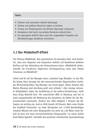 16 | Die Macht des ersten Eindrucks
Topics
•	 Sicherer und souveräner Auftritt überzeugt.
•	 Schöne und größere Menschen haben es leichter.
•	 Einsatz von Körpersprache und Stimme überzeugt unbewusst.
•	 Kompetenz wird durch nonverbale Elemente unterstrichen.
•	 Ein gelungener Auftritt lässt auch die vorgestellten Produkte und
Dienstleistungen attraktiver erscheinen.
1.1	Der Middelhoff-Effekt
Von Thomas Middelhoff, dem gescheiteren Ex-Arcandor-Chef, wird berich-
tet, dass sein eleganter und eloquenter Auftritt auf Roadshows direkten
Einfluss auf den Aktienkurs des Unternehmens hatte. »Middelhoff wirkt«,
schreibt die Frankfurter Allgemeine Sonntagszeitung unter dem Thema
›Charisma‹ zu Middelhoff 
.1
»Groß und fit soll der Manager sein«, summiert Inge Kloepfer 2
in der FAS.
Sie belegt diese Aussage mit den hervorstechenden Eigenschaften wichti-
ger Wirtschaftsgrößen: Top-Manager wie Frank Appel, Dieter Zetsche oder
Martin Blessing sind durchweg groß und schlank. 3
»Der einzige relevan-
te Erfolgsfaktor neben der Ausbildung ist die äußere Erscheinung«, stellt
dazu Sonja Bischoff fest.4
Sie unterrichtet BWL in Hamburg und hat in
einer Langzeitstudie die Bedeutung des Aussehens als Faktor bei der Per-
sonalauswahl untersucht. Stuften das 1986 lediglich 7 Prozent der Be-
fragten als wichtig ein, sind es 2003 bereits 28 Prozent. Nach einer Studie
der Guildhall University 5
an einer Stichprobe von 11.000 Berufstätigen
erhalten Männer mit einer Körpergröße von mehr als 1,82 Meter mehr Ge-
halt als jene mit einer durchschnittlichen Körpergröße. 6
In seiner Arbeit
fand Fabian Spanhel 7
ebenfalls den positiven statistischen Zusammenhang
 