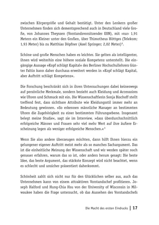 Die Macht des ersten Eindrucks | 17
zwischen Körpergröße und Gehalt bestätigt. Unter den Lenkern großer
Unternehmen finden sich dementsprechend auch in Deutschland viele Gro-
ße, von Johannes Theyssen (Vorstandsvorsitzender EON), mit ›nur‹ 1,91
Metern ein Kleiner unter den Großen, über Thimotheus Höttges (Telekom;
1,93 Meter) bis zu Matthias Döpfner (Axel Springer; 2,02 Meter) 8
.
Schöne und große Menschen haben es leichter. Sie gelten als intelligenter,
ihnen wird weiterhin eine höhere soziale Kompetenz unterstellt. Die ein-
gängige Aussage »Kopf schlägt Kapital« des Berliner Hochschullehrers Gün-
ter Faltin kann daher durchaus erweitert werden in »Kopf schlägt Kapital,
aber Auftritt schlägt Kompetenz«.
Die Forschung beschränkt sich in ihren Untersuchungen dabei keineswegs
auf persönliche Merkmale, sondern bezieht auch Kleidung und Accessoires
wie Uhren und Schmuck mit ein. Die Wissenschaftlerin Sonja Bischoff stellt
treffend fest, dass sichtbare Attribute wie Kleidungsstil immer mehr an
Bedeutung gewinnen. »So erkennen männliche Manager an bestimmten
Uhren die Zugehörigkeit zu einer bestimmten Führungsebene. Insgesamt
belegt meine Studie«, sagt sie im Interview, »dass überdurchschnittlich
erfolgreiche Männer und Frauen sehr viel mehr Wert auf ihre äußere Er-
scheinung legen als weniger erfolgreiche Menschen.« 9
Wenn Sie also andere überzeugen möchten, dann hilft Ihnen hierzu ein
gelungener eigener Auftritt meist mehr als so manches Sachargument. Das
ist die einheitliche Meinung der Wissenschaft und wir werden später noch
genauer erfahren, warum das so ist, oder anders herum gesagt: Die beste
Idee, das beste Argument, das stärkste Konzept wird nicht beachtet, wenn
es schlecht und unsicher präsentiert daherkommt.
Schönheit zahlt sich nicht nur für den Glücklichen selber aus, auch das
Unternehmen kann von einem attraktiven Vorstandschef profitieren. Jo-
seph Halford und Hung-Chia Hsu von der University of Wisconsin in Mil-
waukee haben die Frage untersucht, ob das Aussehen des Vorstandschefs
 