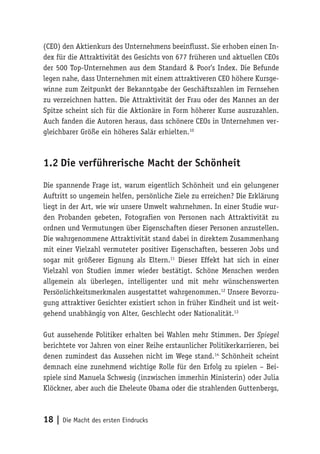 18 | Die Macht des ersten Eindrucks
(CEO) den Aktienkurs des Unternehmens beeinflusst. Sie erhoben einen In-
dex für die Attraktivität des Gesichts von 677 früheren und aktuellen CEOs
der 500 Top-Unternehmen aus dem Standard & Poor’s Index. Die Befunde
legen nahe, dass Unternehmen mit einem attraktiveren CEO höhere Kursge-
winne zum Zeitpunkt der Bekanntgabe der Geschäftszahlen im Fernsehen
zu verzeichnen hatten. Die Attraktivität der Frau oder des Mannes an der
Spitze scheint sich für die Aktionäre in Form höherer Kurse auszuzahlen.
Auch fanden die Autoren heraus, dass schönere CEOs in Unternehmen ver-
gleichbarer Größe ein höheres Salär erhielten.10
1.2	Die verführerische Macht der Schönheit
Die spannende Frage ist, warum eigentlich Schönheit und ein gelungener
Auftritt so ungemein helfen, persönliche Ziele zu erreichen? Die Erklärung
liegt in der Art, wie wir unsere Umwelt wahrnehmen. In einer Studie wur-
den Probanden gebeten, Fotografien von Personen nach Attraktivität zu
ordnen und Vermutungen über Eigenschaften dieser Personen anzustellen.
Die wahrgenommene Attraktivität stand dabei in direktem Zusammenhang
mit einer Vielzahl vermuteter positiver Eigenschaften, besseren Jobs und
sogar mit größerer Eignung als Eltern.11
Dieser Effekt hat sich in einer
Vielzahl von Studien immer wieder bestätigt. Schöne Menschen werden
allgemein als überlegen, intelligenter und mit mehr wünschenswerten
Persönlichkeitsmerkmalen ausgestattet wahrgenommen.12
Unsere Bevorzu-
gung attraktiver Gesichter existiert schon in früher Kindheit und ist weit-
gehend unabhängig von Alter, Geschlecht oder Nationalität.13
Gut aussehende Politiker erhalten bei Wahlen mehr Stimmen. Der Spiegel
berichtete vor Jahren von einer Reihe erstaunlicher Politikerkarrieren, bei
denen zumindest das Aussehen nicht im Wege stand.14
Schönheit scheint
demnach eine zunehmend wichtige Rolle für den Erfolg zu spielen – Bei-
spiele sind Manuela Schwesig (inzwischen immerhin Ministerin) oder Julia
Klöckner, aber auch die Eheleute Obama oder die strahlenden Guttenbergs,
 