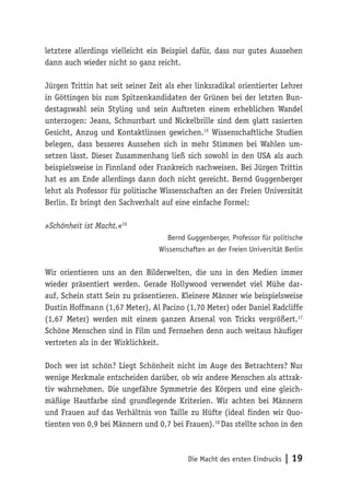 Die Macht des ersten Eindrucks | 19
letztere allerdings vielleicht ein Beispiel dafür, dass nur gutes Aussehen
dann auch wieder nicht so ganz reicht.
Jürgen Trittin hat seit seiner Zeit als eher linksradikal orientierter Lehrer
in Göttingen bis zum Spitzenkandidaten der Grünen bei der letzten Bun-
destagswahl sein Styling und sein Auftreten einem erheblichen Wandel
unterzogen: Jeans, Schnurrbart und Nickelbrille sind dem glatt rasierten
Gesicht, Anzug und Kontaktlinsen gewichen.15
Wissenschaftliche Studien
belegen, dass besseres Aussehen sich in mehr Stimmen bei Wahlen um-
setzen lässt. Dieser Zusammenhang ließ sich sowohl in den USA als auch
beispielsweise in Finnland oder Frankreich nachweisen. Bei Jürgen Trittin
hat es am Ende allerdings dann doch nicht gereicht. Bernd Guggenberger
lehrt als Professor für politische Wissenschaften an der Freien Universität
Berlin. Er bringt den Sachverhalt auf eine einfache Formel:
»Schönheit ist Macht.«16
Bernd Guggenberger, Professor für politische
Wissenschaften an der Freien Universität Berlin
Wir orientieren uns an den Bilderwelten, die uns in den Medien immer
wieder präsentiert werden. Gerade Hollywood verwendet viel Mühe dar-
auf, Schein statt Sein zu präsentieren. Kleinere Männer wie beispielsweise
Dustin Hoffmann (1,67 Meter), Al Pacino (1,70 Meter) oder Daniel Radcliffe
(1,67 Meter) werden mit einem ganzen Arsenal von Tricks vergrößert.17
Schöne Menschen sind in Film und Fernsehen denn auch weitaus häufiger
vertreten als in der Wirklichkeit.
Doch wer ist schön? Liegt Schönheit nicht im Auge des Betrachters? Nur
wenige Merkmale entscheiden darüber, ob wir andere Menschen als attrak-
tiv wahrnehmen. Die ungefähre Symmetrie des Körpers und eine gleich-
mäßige Hautfarbe sind grundlegende Kriterien. Wir achten bei Männern
und Frauen auf das Verhältnis von Taille zu Hüfte (ideal finden wir Quo-
tienten von 0,9 bei Männern und 0,7 bei Frauen).18
Das stellte schon in den
 