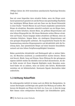 20 | Die Macht des ersten Eindrucks
1990iger-Jahren der 2010 verstorbene amerikanische Psychologe Devendra
Singh fest.
Dass wir unser Gegenüber dann attraktiv finden, wenn der Körper annä-
hernd symmetrisch gestaltet ist und die Person eine gleichmäßige Hautfarbe
hat, bestätigten William Brown und sein Team von der Brunel-Universität
in einer Studie.19
Sowohl Männer als auch Frauen empfanden symmetrische
Körper als attraktiver. Besonders männlich erscheint uns ein Körper dann,
wenn er breite Schultern, kürzere Beine, ein größeres Körpervolumen und
eine höhere Körpergröße hat. Mit diesen Merkmalen wirken Männer attrak-
tiver auf Frauen. Frauen hingegen wirken attraktiver auf Männer, wenn sie
schmalere Schultern, längere Beine, ein niedrigeres Körpervolumen und
eine geringere Körpergröße aufweisen. Die hauptsächliche Ursache für den
Zusammenhang zwischen Körpersymmetrie und Attraktivität sieht die For-
schung darin, dass symmetrische Körper auf einen besseren Gesundheits-
zustand und eine höhere Fortpflanzungsfähigkeit hinweisen.
Neben persönlicher Attraktivität und Kleidungsstil gibt es weitere Fakto-
ren, die Menschen anziehend, ja unwiderstehlich machen können. Dieses
sind Geruch, Mimik, Gang und Stimme. Deren Wirkung für den gelungenen
eigenen Auftritt werden Sie ebenfalls noch im Buch kennenlernen. An die-
ser Stelle verrate ich Ihnen folgende Highlights vorab: Besonders anzie-
hend finden wir an anderen, wenn sie lachen oder lächeln, Blickkontakt
verstehen wir als Selbstsicherheit. Dominante Signale überstrahlen dabei
undeutliche.
1.3	Achtung Haloeffekt
Ein wirkungsvoller Auftritt ist immer auch ein Mittel der Manipulation. So
nutzen Hochstapler und Betrüger sehr gezielt ihre Wirkung auf andere. Wir
kennen die Beispiele aus Filmen wie Catch me, if you can, in dem der junge
Matt Damon einen erfolgreichen Hochstapler und Scheckfälscher spielt,
 