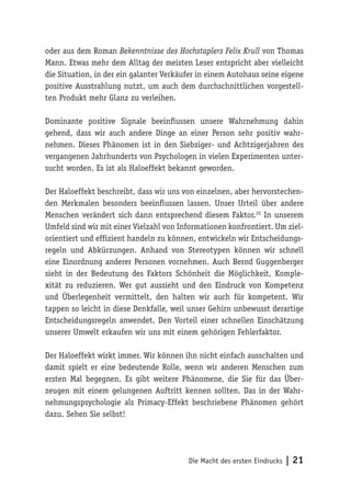 Die Macht des ersten Eindrucks | 21
oder aus dem Roman Bekenntnisse des Hochstaplers Felix Krull von Thomas
Mann. Etwas mehr dem Alltag der meisten Leser entspricht aber vielleicht
die Situation, in der ein galanter Verkäufer in einem Autohaus seine eigene
positive Ausstrahlung nutzt, um auch dem durchschnittlichen vorgestell-
ten Produkt mehr Glanz zu verleihen.
Dominante positive Signale beeinflussen unsere Wahrnehmung dahin
gehend, dass wir auch andere Dinge an einer Person sehr positiv wahr-
nehmen. Dieses Phänomen ist in den Siebziger- und Achtzigerjahren des
vergangenen Jahrhunderts von Psychologen in vielen Experimenten unter-
sucht worden. Es ist als Haloeffekt bekannt geworden.
Der Haloeffekt beschreibt, dass wir uns von einzelnen, aber hervorstechen-
den Merkmalen besonders beeinflussen lassen. Unser Urteil über andere
Menschen verändert sich dann entsprechend diesem Faktor.20
In unserem
Umfeld sind wir mit einer Vielzahl von Informationen konfrontiert. Um ziel-
orientiert und effizient handeln zu können, entwickeln wir Entscheidungs-
regeln und Abkürzungen. Anhand von Stereotypen können wir schnell
eine Einordnung anderer Personen vornehmen. Auch Bernd Guggenberger
sieht in der Bedeutung des Faktors Schönheit die Möglichkeit, Komple-
xität zu reduzieren. Wer gut aussieht und den Eindruck von Kompetenz
und Überlegenheit vermittelt, den halten wir auch für kompetent. Wir
tappen so leicht in diese Denkfalle, weil unser Gehirn unbewusst derartige
Entscheidungsregeln anwendet. Den Vorteil einer schnellen Einschätzung
unserer Umwelt erkaufen wir uns mit einem gehörigen Fehlerfaktor.
Der Haloeffekt wirkt immer. Wir können ihn nicht einfach ausschalten und
damit spielt er eine bedeutende Rolle, wenn wir anderen Menschen zum
ersten Mal begegnen. Es gibt weitere Phänomene, die Sie für das Über-
zeugen mit einem gelungenen Auftritt kennen sollten. Das in der Wahr-
nehmungspsychologie als Primacy-Effekt beschriebene Phänomen gehört
dazu. Sehen Sie selbst!
 