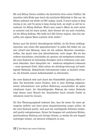 22 | Die Macht des ersten Eindrucks
Bill und Hillary Clinton schildern die Geschichte ihres ersten Treffens: Sie
tauschten tiefe Blicke quer durch die juristische Bibliothek in Yale aus, bis
Hillary aufstand und direkt auf Bill zuging: »Look, if you’re going to keep
staring at me, and I’m going to keep staring back, we might as well be in-
troduced. I’m Hillary Rodham. What’s your name?« (Wenn du mich weiter
so anstarrst und ich starre zurück, dann können wir uns auch vorstellen.
Ich bin Hillary Rodham. Wie heißt du?) Bill Clinton ergänzt, dass ihm dar-
aufhin sein eigener Name zunächst nicht einfiel.21
Hatten auch Sie ähnlich überwältigende Gefühle, als Sie Ihrem Lieblings-
menschen zum ersten Mal gegenübertraten? In jedem Fall bilden wir uns
sehr schnell eine Meinung, wenn wir mit anderen Menschen zusammen-
treffen. Das dauert etwa eine Zehntelsekunde, nicht länger. Wie wir den
anderen einschätzen, entscheiden wir spontan und weitgehend unbewusst.
Der erste Eindruck ist hartnäckig: Korrigiert wird er frühestens nach meh-
reren Sekunden, dann überprüfen wir – wiederum weitgehend unbewusst
– unser spontanes Urteil. Dabei achten wir allerdings bevorzugt auf bestä-
tigende Merkmale. Abweichende Informationen haben es deutlich schwe-
rer, die Schwelle unserer Aufmerksamkeit zu überwinden.
Der erste Eindruck wird auch durch den Primäreffekt (primacy effect) er-
klärt. Das beschreibt unsere Tendenz, früh in einer Zeitfolge aufgenom-
menen Informationen eine größere Bedeutung zuzuschreiben als später
erhaltenem Input. Zur überwältigenden Wirkung des ersten Eindrucks
trägt ebenso unser Wunsch bei, Unsicherheit durch schnelle Urteile zu
reduzieren (need for closure).
Für Ihre Überzeugungskraft bedeutet dies, dass Sie immer für einen ge-
lungenen Auftritt und einen guten Gesprächseinstieg sorgen sollten. Ist
der erste Eindruck positiv, wird auch das nachfolgende Verhalten tenden-
ziell positiv wahrgenommen. Patzen Sie hingegen mit unsicherem Blicken,
geschmackloser Kleidung und zittriger Stimme, so werden Sie sich doppelt
anstrengen müssen, um dennoch erfolgreich zu sein.
 