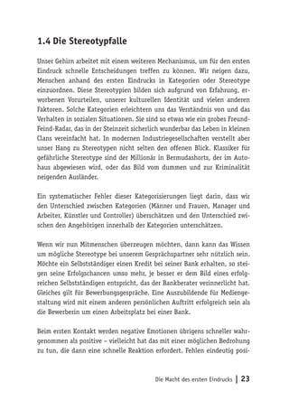Die Macht des ersten Eindrucks | 23
1.4	Die Stereotypfalle
Unser Gehirn arbeitet mit einem weiteren Mechanismus, um für den ersten
Eindruck schnelle Entscheidungen treffen zu können. Wir neigen dazu,
Menschen anhand des ersten Eindrucks in Kategorien oder Stereotype
einzuordnen. Diese Stereotypien bilden sich aufgrund von Erfahrung, er-
worbenen Vorurteilen, unserer kulturellen Identität und vielen anderen
Faktoren. Solche Kategorien erleichtern uns das Verständnis von und das
Verhalten in sozialen Situationen. Sie sind so etwas wie ein grobes Freund-
Feind-Radar, das in der Steinzeit sicherlich wunderbar das Leben in kleinen
Clans vereinfacht hat. In modernen Industriegesellschaften verstellt aber
unser Hang zu Stereotypen nicht selten den offenen Blick. Klassiker für
gefährliche Stereotype sind der Millionär in Bermudashorts, der im Auto-
haus abgewiesen wird, oder das Bild vom dummen und zur Kriminalität
neigenden Ausländer.
Ein systematischer Fehler dieser Kategorisierungen liegt darin, dass wir
den Unterschied zwischen Kategorien (Männer und Frauen, Manager und
Arbeiter, Künstler und Controller) überschätzen und den Unterschied zwi-
schen den Angehörigen innerhalb der Kategorien unterschätzen.
Wenn wir nun Mitmenschen überzeugen möchten, dann kann das Wissen
um mögliche Stereotype bei unserem Gesprächspartner sehr nützlich sein.
Möchte ein Selbstständiger einen Kredit bei seiner Bank erhalten, so stei-
gen seine Erfolgschancen umso mehr, je besser er dem Bild eines erfolg-
reichen Selbstständigen entspricht, das der Bankberater verinnerlicht hat.
Gleiches gilt für Bewerbungsgespräche. Eine Auszubildende für Medienge-
staltung wird mit einem anderen persönlichen Auftritt erfolgreich sein als
die Bewerberin um einen Arbeitsplatz bei einer Bank.
Beim ersten Kontakt werden negative Emotionen übrigens schneller wahr-
genommen als positive – vielleicht hat das mit einer möglichen Bedrohung
zu tun, die dann eine schnelle Reaktion erfordert. Fehlen eindeutig posi-
 