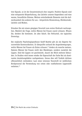 24 | Die Macht des ersten Eindrucks
tive Signale, so ist der Gesamteindruck eher negativ. Positive Signale sind
eine entspannte Körperhaltung, das Lächeln unseres Gegenübers und eine
warme, freundliche Stimme. Weitere entscheidende Elemente sind die Auf-
merksamkeit des anderen für uns – körperliche Hinwendung, Blickkontakt,
Lächeln und Nicken.
Erlauben Sie mir einem gängigen Vorurteil zum ersten Eindruck nachzuge-
hen. Nämlich der Frage, wohin Männer bei Frauen zuerst schauen. Wissen
Sie, denken Sie bestimmt. Ist aber falsch. Ein Fehlurteil, ein typisches
Stereotyp.
Der englische Psychologieprofessor Geoff Beattie gilt als ein Experte für
nonverbale Kommunikation. Er überprüfte anhand der Augenbewegungen,
wohin Männer bei Frauen als Erstes schauen.22
Anders als manche meinen,
fixieren Männer bei Frauen nicht den Oberkörper, sondern zunächst die
Lippen. Sind die Lippen rot geschminkt, dauert der Blick mehrere Sekun-
den. In Studien wird immer wieder die Eigenschaft der Farbe Rot als domi-
nanter Anziehungsfaktor nachgewiesen. Genau dies will Turkish Airlines
offensichtlich verhindern: Laut einer internen Vorschrift ist weiblichem
Bordpersonal die Verwendung von rotem oder roséfarbenem Lippenstift
verboten.23
 