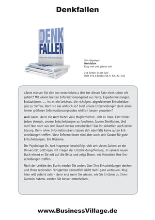 »Jetzt müssen Sie sich nur entscheiden.« Wer hat diesen Satz nicht schon oft
gehört? Mit einem breiten Informationsangebot aus Tests, Expertenmeinungen,
Evaluationen, … ist es ein Leichtes, die richtigen, abgesicherten Entscheidun-
gen zu treffen. Doch ist das wirklich so? Sind unsere Entscheidungen dank eines
immer größeren Informationsangebotes wirklich besser geworden?
Wohl kaum, denn die Welt bietet viele Möglichkeiten, sich zu irren. Fast hinter
jedem Versuch, unsere Entscheidungen zu fundieren, lauern Denkfallen. Und
nun? Nur noch aus dem Bauch heraus entscheiden? Das ist sicherlich auch keine
Lösung. Denn ohne Informationsbasis lassen sich ebenfalls keine guten Ent-
scheidungen treffen. Viele Informationen sind aber auch kein Garant für gute
Entscheidungen. Ein Dilemma.
Der Psychologe Dr. York Hagmayer beschäftigt sich seit vielen Jahren an der
Universität Göttingen mit Fragen der Entscheidungsfindung. In seinem neuen
Buch nimmt er Sie mit auf die Reise und zeigt Ihnen, wie Menschen ihre Ent-
scheidungen treffen.
Nach der Lektüre des Buchs werden Sie anders über Ihre Entscheidungen denken
und Ihren rationalen Fähigkeiten vermutlich nicht mehr ganz vertrauen. Klug
irren will gelernt sein – denn erst wenn Sie wissen, wie Sie Irrtümer zu Ihren
Gunsten nutzen, werden Sie besser entscheiden.
York Hagmayer
Denkfallen
Klug irren will gelernt sein
216 Seiten; 24,80 Euro
ISBN 978-3-86980-256-5; Art.-Nr.: 943
Denkfallen
www.BusinessVillage.de
 