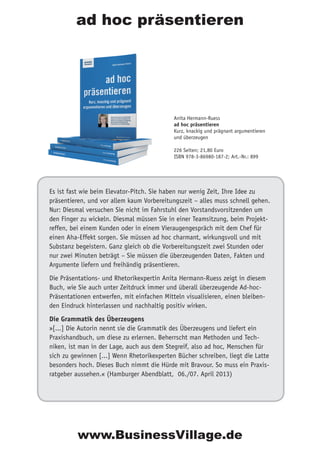 Es ist fast wie beim Elevator-Pitch. Sie haben nur wenig Zeit, Ihre Idee zu
präsentieren, und vor allem kaum Vorbereitungszeit – alles muss schnell gehen.
Nur: Diesmal versuchen Sie nicht im Fahrstuhl den Vorstandsvorsitzenden um
den Finger zu wickeln. Diesmal müssen Sie in einer Teamsitzung, beim Projekt-
reffen, bei einem Kunden oder in einem Vieraugengespräch mit dem Chef für
einen Aha-Effekt sorgen. Sie müssen ad hoc charmant, wirkungsvoll und mit
Substanz begeistern. Ganz gleich ob die Vorbereitungszeit zwei Stunden oder
nur zwei Minuten beträgt – Sie müssen die überzeugenden Daten, Fakten und
Argumente liefern und freihändig präsentieren.
Die Präsentations- und Rhetorikexpertin Anita Hermann-Ruess zeigt in diesem
Buch, wie Sie auch unter Zeitdruck immer und überall überzeugende Ad-hoc-
Präsentationen entwerfen, mit einfachen Mitteln visualisieren, einen bleiben-
den Eindruck hinterlassen und nachhaltig positiv wirken.
Die Grammatik des Überzeugens
»[...] Die Autorin nennt sie die Grammatik des Überzeugens und liefert ein
Praxishandbuch, um diese zu erlernen. Beherrscht man Methoden und Tech-
niken, ist man in der Lage, auch aus dem Stegreif, also ad hoc, Menschen für
sich zu gewinnen [...] Wenn Rhetorikexperten Bücher schreiben, liegt die Latte
besonders hoch. Dieses Buch nimmt die Hürde mit Bravour. So muss ein Praxis-
ratgeber aussehen.« (Hamburger Abendblatt, 06./07. April 2013)
Anita Hermann-Ruess
ad hoc präsentieren
Kurz, knackig und prägnant argumentieren
und überzeugen
226 Seiten; 21,80 Euro
ISBN 978-3-86980-187-2; Art.-Nr.: 899
ad hoc präsentieren
www.BusinessVillage.de
 