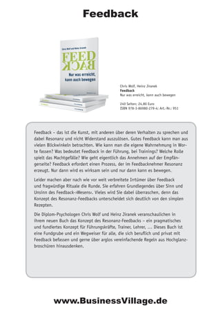 Feedback – das ist die Kunst, mit anderen über deren Verhalten zu sprechen und
dabei Resonanz und nicht Widerstand auszulösen. Gutes Feedback kann man aus
vielen Blickwinkeln betrachten. Wie kann man die eigene Wahrnehmung in Wor-
te fassen? Was bedeutet Feedback in der Führung, bei Trainings? Welche Rolle
spielt das Machtgefälle? Wie geht eigentlich das Annehmen auf der Empfän-
gerseite? Feedback erfordert einen Prozess, der im Feedbacknehmer Resonanz
erzeugt. Nur dann wird es wirksam sein und nur dann kann es bewegen.
Leider machen aber nach wie vor weit verbreitete Irrtümer über Feedback
und fragwürdige Rituale die Runde. Sie erfahren Grundlegendes über Sinn und
Unsinn des Feedback-›Wesens‹. Vieles wird Sie dabei überraschen, denn das
Konzept des Resonanz-Feedbacks unterscheidet sich deutlich von den simplen
Rezepten.
Die Diplom-Psychologen Chris Wolf und Heinz Jiranek veranschaulichen in
ihrem neuen Buch das Konzept des Resonanz-Feedbacks – ein pragmatisches
und fundiertes Konzept für Führungskräfte, Trainer, Lehrer, … Dieses Buch ist
eine Fundgrube und ein Wegweiser für alle, die sich beruflich und privat mit
Feedback befassen und gerne über arglos vereinfachende Regeln aus Hochglanz-
broschüren hinausdenken.
Chris Wolf, Heinz Jiranek
Feedback
Nur was erreicht, kann auch bewegen
240 Seiten; 24,80 Euro
ISBN 978-3-86980-279-4; Art.-Nr.: 951
Feedback
www.BusinessVillage.de
 