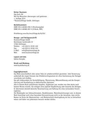 Reiner Neumann
Sag doch JA!
Wie Sie Menschen überzeugen und gewinnen
1. Auflage 2015
© BusinessVillage GmbH, Göttingen
Bestellnummern
ISBN 978-3-86980-286-2 (Druckausgabe)
ISBN 978-3-86980-287-9 (E-Book, PDF)
Direktbezug www.BusinessVillage.de/bl/952
Bezugs– und Verlagsanschrift
BusinessVillage GmbH
Reinhäuser Landstraße 22
37083 Göttingen
Telefon:	 +49 (0)5 51 20 99-1 00
Fax:	 +49 (0)5 51 20 99-1 05
E–Mail:	info@businessvillage.de
Web:	www.businessvillage.de
Layout und Satz
Sabine Kempke
Druck und Bindung
www.booksfactory.de
Copyrightvermerk
Das Werk einschließlich aller seiner Teile ist urheberrechtlich geschützt. Jede Verwertung
außerhalb der engen Grenzen des Urheberrechtsgesetzes ist ohne Zustimmung des Verlages
unzulässig und strafbar.
Das gilt insbesondere für Vervielfältigung, Übersetzung, Mikroverfilmung und die Einspei-
cherung und Verarbeitung in elektronischen Systemen.
Alle in diesem Buch enthaltenen Angaben, Ergebnisse usw. wurden von dem Autor nach
bestem Wissen erstellt. Sie erfolgen ohne jegliche Verpflichtung oder Garantie des Verlages.
Er übernimmt deshalb keinerlei Verantwortung und Haftung für etwa vorhandene Unrich-
tigkeiten.
Die Wiedergabe von Gebrauchsnamen, Handelsnamen, Warenbezeichnungen usw. in diesem
Werk berechtigt auch ohne besondere Kennzeichnung nicht zu der Annahme, dass solche
Namen im Sinne der Warenzeichen- und Markenschutz-Gesetzgebung als frei zu betrachten
wären und daher von jedermann benutzt werden dürfen.
 