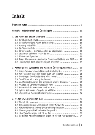Inhaltsverzeichnis | 5
Inhalt
Über den Autor .............................................................................. 9
Vorwort – Mechanismen des Überzeugens ........................................ 11
1.	Die Macht des ersten Eindrucks ................................................... 15
1.1	Der Middelhoff-Effekt.............................................................. 16
1.2	Die verführerische Macht der Schönheit..................................... 18
1.3	Achtung Haloeffekt................................................................. 20
1.4	Die Stereotypfalle .................................................................. 23
1.5	Körpersprache – Ein Weg, andere zu überzeugen?........................ 26
1.6	Gesten für Gewinner – Gibt es die?............................................ 33
1.7	Stimme und Sprechen ............................................................. 37
1.8	Besser Überzeugen – Auch eine Frage von Kleidung und Stil! ........ 41
1.9	Täuschungen beim ersten Eindruck erkennen.............................. 44
2.	Achtung nett! Sympathie und Nähe als Überzeugungsmittel .......... 51
2.1	Unsere Sehnsucht nach Nähe und Ähnlichkeit............................. 53
2.2	Von Freunden kaufe ich lieber, auch von falschen........................ 56
2.3	Grundregel: Emotionale Nähe wirkt immer.................................. 58
2.4	Promifaktor wirkt wie guter Freund .......................................... 58
2.5	Sind Spiegelneuronen das Geheimnis unserer Empathie? .............. 61
2.6	Privates als Generalschlüssel zur Nähe....................................... 63
2.7	Authentisch ist manchmal doch zu echt..................................... 65
2.8	Mythos Netzwerke – So geht es wirklich..................................... 69
2.9	Erkennen Sie Manipulationsversuche ......................................... 72
3.	Tit for Tat. So kriege ich alle!...................................................... 77
3.1	Wie ich dir, so du mir ............................................................. 79
3.2	Reziprozität ist der Schmierstoff echter Netzwerke ...................... 80
3.3	Warum kleine Geschenke große Wirkung entfalten....................... 83
3.4	Überzeugungsmittel Indirekte Reziprozität ................................ 84
3.5	(Kauf-)verführungen mit Tit for Tat .......................................... 86
3.6	Die besten Abwehrstrategien gegen Tit-for-Tat-Manipulatoren....... 94
 