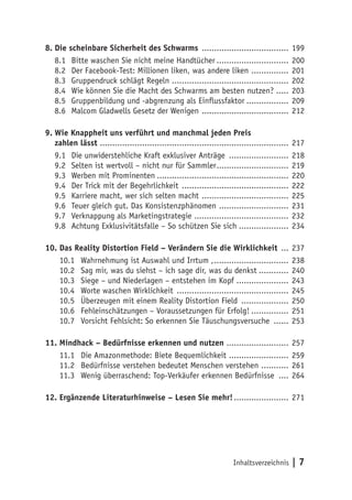Inhaltsverzeichnis | 7
8.	Die scheinbare Sicherheit des Schwarms .................................... 199
8.1	 Bitte waschen Sie nicht meine Handtücher.............................. 200
8.2	 Der Facebook-Test: Millionen liken, was andere liken ................ 201
8.3	 Gruppendruck schlägt Regeln ................................................ 202
8.4	 Wie können Sie die Macht des Schwarms am besten nutzen? ..... 203
8.5	 Gruppenbildung und -abgrenzung als Einflussfaktor.................. 209
8.6	 Malcom Gladwells Gesetz der Wenigen .................................... 212
9.	Wie Knappheit uns verführt und manchmal jeden Preis
zahlen lässt ............................................................................. 217
9.1	 Die unwiderstehliche Kraft exklusiver Anträge ......................... 218
9.2	 Selten ist wertvoll – nicht nur für Sammler.............................. 219
9.3	 Werben mit Prominenten...................................................... 220
9.4	 Der Trick mit der Begehrlichkeit ............................................ 222
9.5	 Karriere macht, wer sich selten macht .................................... 225
9.6	 Teuer gleich gut. Das Konsistenzphänomen ............................. 231
9.7	 Verknappung als Marketingstrategie ....................................... 232
9.8	 Achtung Exklusivitätsfalle – So schützen Sie sich..................... 234
10.	Das Reality Distortion Field – Verändern Sie die Wirklichkeit .... 237
10.1	 Wahrnehmung ist Auswahl und Irrtum ,............................... 238
10.2	 Sag mir, was du siehst – ich sage dir, was du denkst............. 240
10.3	 Siege – und Niederlagen – entstehen im Kopf ..................... 243
10.4	 Worte waschen Wirklichkeit .............................................. 245
10.5	 Überzeugen mit einem Reality Distortion Field .................... 250
10.6	 Fehleinschätzungen – Voraussetzungen für Erfolg!................ 251
10.7	 Vorsicht Fehlsicht: So erkennen Sie Täuschungsversuche ....... 253
11.	Mindhack – Bedürfnisse erkennen und nutzen .......................... 257
11.1	 Die Amazonmethode: Biete Bequemlichkeit ......................... 259
11.2	 Bedürfnisse verstehen bedeutet Menschen verstehen ............ 261
11.3	 Wenig überraschend: Top-Verkäufer erkennen Bedürfnisse ..... 264
12. Ergänzende Literaturhinweise – Lesen Sie mehr!....................... 271
 