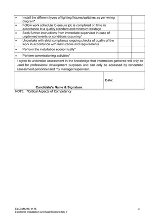 ELCEIM215-1116 3
Electrical Installation and Maintenance NC II
 Install the different types of lighting fixtures/switches as per wiring
diagram*
 Follow work schedule to ensure job is completed on time in
accordance to a quality standard and minimum wastage
 Seek further instructions from immediate supervisor in case of
unplanned events or conditions occurring*
 Undertake with strict compliance ongoing checks of quality of the
work in accordance with instructions and requirements
 Perform the installation economically*
 Perform commissioning activities*
I agree to undertake assessment in the knowledge that information gathered will only be
used for professional development purposes and can only be accessed by concerned
assessment personnel and my manager/supervisor.
Candidate’s Name & Signature
Date:
NOTE: *Critical Aspects of Competency
 