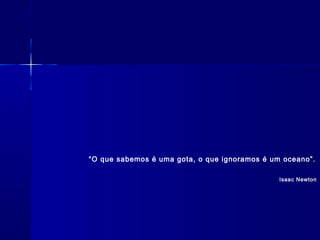 “O que sabemos é uma gota, o que ignoramos é um oceano”.
 
Isaac Newton
 