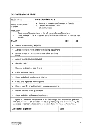 TRSHSK205-0609
Housekeeping NC II
1
SELF-ASSESSMENT GUIDE
Qualification HOUSEKEEPING NC II
Units of Competency
Covered
 Provide Housekeeping Services to Guests
 Prepare Rooms for Guest
 Clean Premises
Instruction:
 Read each of the questions in the left-hand column of the chart.
 Place a check in the appropriate box opposite each question to indicate your
answer.
Can I? YES NO
 Handle housekeeping requests
 Advise guests on room and housekeeping equipment
 Set- up equipment and trolleys required for servicing
rooms
 Access rooms requiring services
 Make up bed
 Remove and replace bed linens
 Clean and clear rooms
 Clean and check furniture and fixtures
 Check and replenish room supplies
 Check room for any defects and unusual occurrence
 Handle lost and found guest items
 Clean and store trolleys and equipment
I agree to undertake assessment in the knowledge that information gathered
will only be used for professional development purposes and can only be
accessed by concerned assessment personnel and my manager/supervisor.
Candidate’s Signature: Date:
 