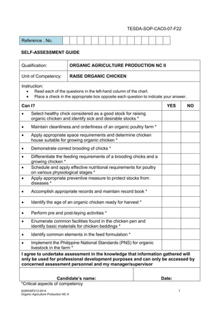 AGROAP212-0414 1
Organic Agriculture Production NC II
TESDA-SOP-CAC0-07-F22
Reference . No.
SELF-ASSESSMENT GUIDE
Qualification: ORGANIC AGRICULTURE PRODUCTION NC II
Unit of Competency: RAISE ORGANIC CHICKEN
Instruction:
 Read each of the questions in the left-hand column of the chart.
 Place a check in the appropriate box opposite each question to indicate your answer.
Can I? YES NO
 Select healthy chick considered as a good stock for raising
organic chicken and identify sick and desirable stocks *
 Maintain cleanliness and orderliness of an organic poultry farm *
 Apply appropriate space requirements and determine chicken
house suitable for growing organic chicken *
 Demonstrate correct brooding of chicks *
 Differentiate the feeding requirements of a brooding chicks and a
growing chicken *
 Schedule and apply effective nutritional requirements for poultry
on various physiological stages *
 Apply appropriate preventive measure to protect stocks from
diseases *
 Accomplish appropriate records and maintain record book *
 Identify the age of an organic chicken ready for harvest *
 Perform pre and post-laying activities *
 Enumerate common facilities found in the chicken pen and
identify basic materials for chicken beddings *
 Identify common elements in the feed formulation *
 Implement the Philippine National Standards (PNS) for organic
livestock in the farm *
I agree to undertake assessment in the knowledge that information gathered will
only be used for professional development purposes and can only be accessed by
concerned assessment personnel and my manager/supervisor
Candidate’s name: Date:
*Critical aspects of competency
 