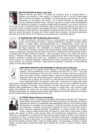 BRUTTE NOTIZIE di Maria Luisa Busi
             Esistono almeno due Italie. C’è quella da cartolina, dove si mangia bene e i
             problemi non esistono o, alla peggio, si risolvono da soli. E c’è poi un’altra Italia
             fatta di povertà emergenti o consolidate, di disoccupazione e precariato, di conflitti
             d’interesse, di uso politico dei media... In un Paese normale, un giornalista del
             servizio pubblico dovrebbe avere il diritto di parlare di queste realtà contrapposte,
             di restituire ai cittadini un quadro completo della situazione in cui vivono. Ma da noi
non funziona così. Lo dimostra Maria Luisa Busi, volto di punta del Tg1 delle 20 che, dopo anni
di carriera, entra in aperto conflitto con Augusto Minzolini, neodirettore del telegiornale, il cui
obiettivo è allineare l’informazione tv alle direttive del governo. Nel suo libro, la Busi racconta il
dietro le quinte dei giochi di potere che l’hanno spinta alle dimissioni. Un diario-confessione
che ridà voce al lato oscuro di un Paese di cui la politica non vuol sentire parlare.

             IL SANGUE DEL SUD di Giordano Bruno Guerri
             Il 150° anniversario dell'Unità d'Italia è un'occasione per sfatare alcuni luoghi
             comuni che da sempre orientano il giudizio dell'opinione pubblica. Giordano Bruno
             Guerri si chiede allora provocatoriamente se il Risorgimento, invece che un
             movimento di massa voluto dal popolo, non fu piuttosto una campagna di conquista
             del Regno sabaudo. Per combattere la ribellione delle popolazioni meridionali
             all'annessione forzata, l'esercito del neonato Regno d'Italia applicò una spietata e
violenta repressione, causando almeno cento mila morti e crudeltà feroci da entrambe le parti.
In questa documentata "antistoria d'Italia" - nelle cui pagine Cavour non mette mai piede a
Roma, e Massimo d'Azeglio, dopo aver affermato pubblicamente "fatta l'Italia bisogna fare gli
italiani", confessa in privato che "unirsi con i napoletani è come giacere con un lebbroso" -
Guerri fornisce un contributo rigoroso e stimolante che aiuta a capire perché "la prima guerra
civile italiana", pur lontana nel tempo, rende tuttora complicato il percorso di rinnovamento
politico e civile della nazione.

              NON SONO VENUTO A FAR DISCORSI di Gabriel Garcia Marquez
              Non tutti sanno che Gabriel García Márquez è sempre stato allergico ai discorsi
              pubblici, tanto da affermare in una conferenza del 1972 che ci sono: “ due cose
              che mi ero ripromesso di non fare mai: ricevere un premio e tenere un discorso”.
              Dieci anni dopo vincerà il Premio Nobel e durante le cerimonie all’Accademia di
              Stoccolma terrà due memorabili discorsi intitolati La solitudine dell’America latina
              e Brindisi per la poesia. Se il primo è un atto d’amore e di speranza verso la sua
              terra, ferita dalla storia ma sempre a testa alta, il secondo è un elogio alla magia
della poesia “energia segreta della vita quotidiana che cuoce i ceci in cucina, diffonde l’amore e
trasforma le immagini in specchi”. Due interventi che ben sintetizzano i temi e lo stile dei
discorsi, delle dissertazioni e delle conferenze contenute in questo libro, che includono tutto
quello che Márquez ha scritto per una lettura pubblica, a partire dal 1944 fino al 2007.
Ventidue testi inediti che coprono i temi centrali della letteratura di García Márquez ma aiutano
anche a comprendere più profondamente la sua vita.

               IL PIANO SOLO di Mimmo Franzinelli
               Nel maggio 1967 un’imponente campagna giornalistica lanciata dall’ “Espresso”
               rivelò che tre anni prima, nell’estate del 1964, durante la crisi del governo Moro, il
               generale De Lorenzo e il presidente della Repubblica allora in carica Antonio Segni
               predisposero un progetto che prevedeva il controllo del Paese da parte dell’Arma
               dei carabinieri e l’arresto di centinaia di cittadini. Per anni il “piano Solo”, forse il
               primo tentativo golpista dell’Italia repubblicana, è rimasto avvolto nel mistero,
               anche a ragione degli omissis posti dal governo. Sulla base di documenti a lungo
coperti dal segreto di Stato e dei rapporti della Cia recentemente declassificati, nonché di
interviste a protagonisti e a testimoni di allora (dai giornalisti Eugenio Scalfari e Lino Jannuzzi
al portavoce di Moro, Corrado Guerzoni), Mimmo Franzinelli ricostruisce il progetto politico e
l’organizzazione militare di quel piano, in un’indagine storica che prende il via dalle schedature
del servizio segreto militare (Sifar) contro la classe politica. Tra spionaggio, processi e dossier
illegali, un’altra pagina misteriosa della storia d’Italia che chiama in causa un’intera classe
dirigente.

                                                   2
 
