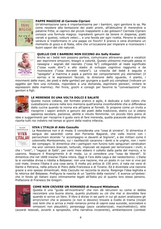 PAPPE MAGICHE di Carmela Cipriani
               Un’alimentazione sana è importantissima per i bambini, ogni genitore lo sa. Ma
               come resistere alla tentazione dei piatti pronti, all’abitudine di merendine e
               patatine fritte, ai capricci dei piccoli inappetenti o dei golosoni? Carmela Cipriani
               conosce una formula magica: ingredienti genuini da tenere in dispensa, piatti
               variati e gustosi, cotture veloci... e una favola per ogni ricetta. Persino le odiate
               verdure si trasformano in una pappa coi fiocchi! E pranzo e cena diventano un
               momento di gioco e di festa, oltre che un’occasione per imparare a riconoscere i
               buoni sapori dei cibi naturali.

                  QUELLO CHE I BAMBINI NON DICONO din Sally Kiester
                  Anche se i bebè non possono parlare, comunicano attraverso gesti e vocalizzi
                  per esprimere emozioni, bisogni e volontà. Questo utilissimo manuale passa in
                  rassegna i segnali del neonato (“cosa fa”) collegandoli al reale significato
                  (“cosa vuole dire”) e allo stadio di sviluppo cognitivo raggiunto e da
                  riconoscere (“cosa dovresti notare”). La crescita del bebè è seguita e
                  “spiegata” a mamma e papà a partire dai comportamenti più elementari (il
                  sorriso e le espressioni facciali, la direzione dello sguardo, il pianto, i
movimenti delle mani, dei piedi e delle gambe) per giungere a quelli più complessi (indicare un
oggetto per fare una richiesta, rispondere a una domanda, esprimere pensieri, imitare le
espressioni della mamma). Per finire, giochi e consigli per favorire la “conversazione” tra
genitori e figli.

             LE MERENDE DI UNA VOLTA DOLCI E SALATE
             Questa nuova collana, dal formato pratico e agile, è dedicata a tutti coloro che
             custodiscono ancora nella loro memoria quell'aroma inconfondibile che si diffondeva
             dalla cucina quando la nonna era all'opera ai fornelli. Si propone come un invito a
             riscoprire i sapori antichi e genuini dei piatti della tradizione, dietro cui si celano
             sapienza secolare, pazienza, abilità e intuito femminile. Un piccolo libro pieno di
idee e suggerimenti per riscoprire il gusto vero di fare merenda, quella piacevole abitudine che
riporta tutti noi indietro nel tempo ai giorni della nostra infanzia.

             VIVA L’ITALIA di Aldo Cazzullo
             La Resistenza non è di moda. E considerata una "cosa di sinistra". Si dimentica il
             sangue dei sacerdoti come don Ferrante Bagiardi, che volle morire con i
             parrocchiani dicendo "vi accompagno io davanti al Signore", e dei militari come il
             colonnello Montezemolo, cui i nazifascisti cavarono i denti e le unghie, non i nomi
             dei compagni. Si dimentica che i partigiani non furono tutti sanguinari vendicatori
             ma anzi vennero braccati, torturati, impiccati ed esposti per terrorizzare i civili; e
che i "vinti", i "ragazzi di Salò", per venti mesi ebbero il coltello dalla parte del manico, e lo
usarono. Neppure il Risorgimento è di moda. Lo si considera una "cosa da liberali". Si
dimentica che nel 1848 insorse l'Italia intera. Oggi è l'ora della Lega e dei neoborbonici. L'Italia
la si vorrebbe divisa o ridotta a Belpaese: non una nazione, ma un posto in cui non si vive poi
così male. Invece l'Italia è una cosa seria. E molto più antica di 150 anni; è nata nei versi di
Dante e Petrarca, nella pittura di Piero della Francesca e di Tiziano. Ed è diventata una nazione
grazie a eroi spesso dimenticati. Aldo Cazzullo ne racconta la storia. Respinge l'idea leghista e
la retorica del Belpaese. Prefigura la nascita di un "partito della nazione". E avanza un'ipotesi:
che in fondo gli italiani siano intimamente legati all'Italia più di quanto loro stessi pensino.
Prefazione di Franesco De Gregori.

             COME NON CRIVERE UN ROMANZO di Howard Mittelmark
             Questa è una "guida all'incontrario" che non dà istruzioni su come si debba
             raccontare una buona storia, quanto piuttosto su ciò che mai si dovrebbe fare
             quando si scrive un libro. Il libro è diviso in sei parti in cui gli autori analizzano gli
             errori/orrori che si possono (e non si devono) trovare a livello di trama (incipit
             così lenti che si arriva a metà romanzo prima di capire cosa succede, scorciatoie e
             omissioni non plausibili), personaggi (poco caratterizzati, macchiettistici); stile
(azzardi lessicali, avverbi a sproposito, cifra narrativa incoerente), ambientazione (contesti

                                                  4
 