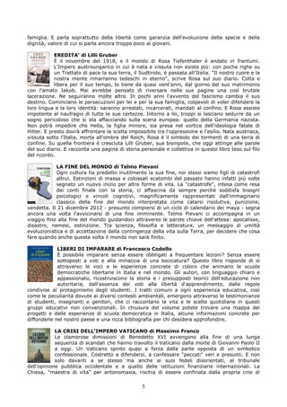 famiglia. E parla soprattutto della libertà come garanzia dell'evoluzione della specie e della
dignità, valore di cui si parla ancora troppo poco ai giovani.

            EREDITA’ di Lilli Gruber
            È il novembre del 1918, e il mondo di Rosa Tiefenthaler è andato in frantumi.
            L'Impero austroungarico in cui è nata e vissuta non esiste più: con poche righe su
            un Trattato di pace la sua terra, il Sudtirolo, è passata all'Italia. "Il nostro cuore e la
            nostra mente rimarranno tedeschi in eterno", scrive Rosa sul suo diario. Colta e
            libera per il suo tempo, lo tiene da quasi vent'anni, dal giorno del suo matrimonio
con l'amato Jakob. Mai avrebbe pensato di riversare nelle sue pagine una così brutale
lacerazione. Ne seguiranno molte altre. In pochi anni l'avvento del fascismo cambia il suo
destino. Cominciano le persecuzioni per lei e per la sua famiglia, colpevoli di voler difendere la
loro lingua e la loro identità: saranno arrestati, incarcerati, mandati al confino. E Rosa assiste
impotente al naufragio di tutte le sue certezze. Intorno a lei, troppi si lasciano sedurre da un
sogno pericoloso che si sta affacciando sulla scena europea: quello della Germania nazista.
Non potrà impedire che Hella, la figlia minore, sia presa nel vortice dell'ideologia fatale di
Hitler. E presto dovrà affrontare la scelta impossibile tra l'oppressione e l'esilio. Nata austriaca,
vissuta sotto l'Italia, morta all'ombra del Reich, Rosa è il simbolo dei tormenti di una terra di
confine. Su quella frontiera è cresciuta Lilli Gruber, sua bisnipote, che oggi attinge alle parole
del suo diario. E racconta una pagina di storia personale e collettiva in questo libro teso sul filo
del ricordo.

            LA FINE DEL MONDO di Telmo Pievani
            Ogni cultura ha predetto inutilmente la sua fine, noi stessi siamo figli di catastrofi
            altrui. Estinzioni di massa e colossali ecatombi del passato hanno infatti più volte
            segnato un nuovo inizio per altre forme di vita. La "catastrofe", intesa come resa
            dei conti finale con la storia, ci affascina da sempre perché soddisfa bisogni
            psicologici e vincoli cognitivi, magnificamente rappresentati dall'immaginario
            classico della fine del mondo interpretata come catarsi risolutiva, punizione,
vendetta. Il 21 dicembre 2012 - presunto compiersi di un ciclo di calendario dei maya - segna
ancora una volta l'avvicinarsi di una fine imminente. Telmo Pievani ci accompagna in un
viaggio fino alla fine del mondo guidandoci attraverso le parole chiave dell'attesa: apocalisse,
disastro, nemesi, estinzione. Tra scienza, filosofia e letteratura, un messaggio di umiltà
evoluzionistica e di accettazione della contingenza della vita sulla Terra, per decidere che cosa
fare quando anche questa volta il mondo non sarà finito.

             LIBERI DI IMPARARE di Francesco Codello
             È possibile imparare senza essere obbligati a frequentare lezioni? Senza essere
             sottoposti a voti e alla minaccia di una bocciatura? Questo libro risponde di sì
             attraverso le voci e le esperienze concrete di coloro che animano le scuole
             democratiche libertarie in Italia e nel mondo. Gli autori, con linguaggio chiaro e
             appassionato, ricostruiscono la storia e i presupposti teorici dell'educazione non
             autoritaria, dall'assenza dei voti alla libertà d'apprendimento, dalle regole
condivise al protagonismo degli studenti. I tratti comuni a ogni esperienza educativa, così
come le peculiarità dovute ai diversi contesti ambientali, emergono attraverso le testimonianze
di studenti, insegnanti e genitori, che ci raccontano la vita e le scelte quotidiane in questi
gruppi educativi non convenzionali. In chiusura del volume potete trovare una mappa dei
progetti e delle esperienze di scuola democratica in Italia, alcune informazioni concrete per
diffonderle nel nostro paese e una ricca bibliografia per chi desidera approfondire.

            LA CRISI DELL’IMPERO VATICANO di Massimo Franco
            Le clamorose dimissioni di Benedetto XVI avvengono alla fine di una lunga
            sequenza di scandali che hanno travolto il Vaticano dalla morte di Giovanni Paolo II
            a oggi. Un Vaticano spinto quasi a forza dalla parte opposta di un simbolico
            confessionale. Costretto a difendersi, a confessare "peccati" veri e presunti. E non
            solo davanti a se stesso ma anche ai suoi fedeli disorientati, al tribunale
dell'opinione pubblica occidentale e a quello delle istituzioni finanziarie internazionali. La
Chiesa, "maestra di vita" per antonomasia, rischia di essere confinata dalla propria crisi di

                                                  5
 