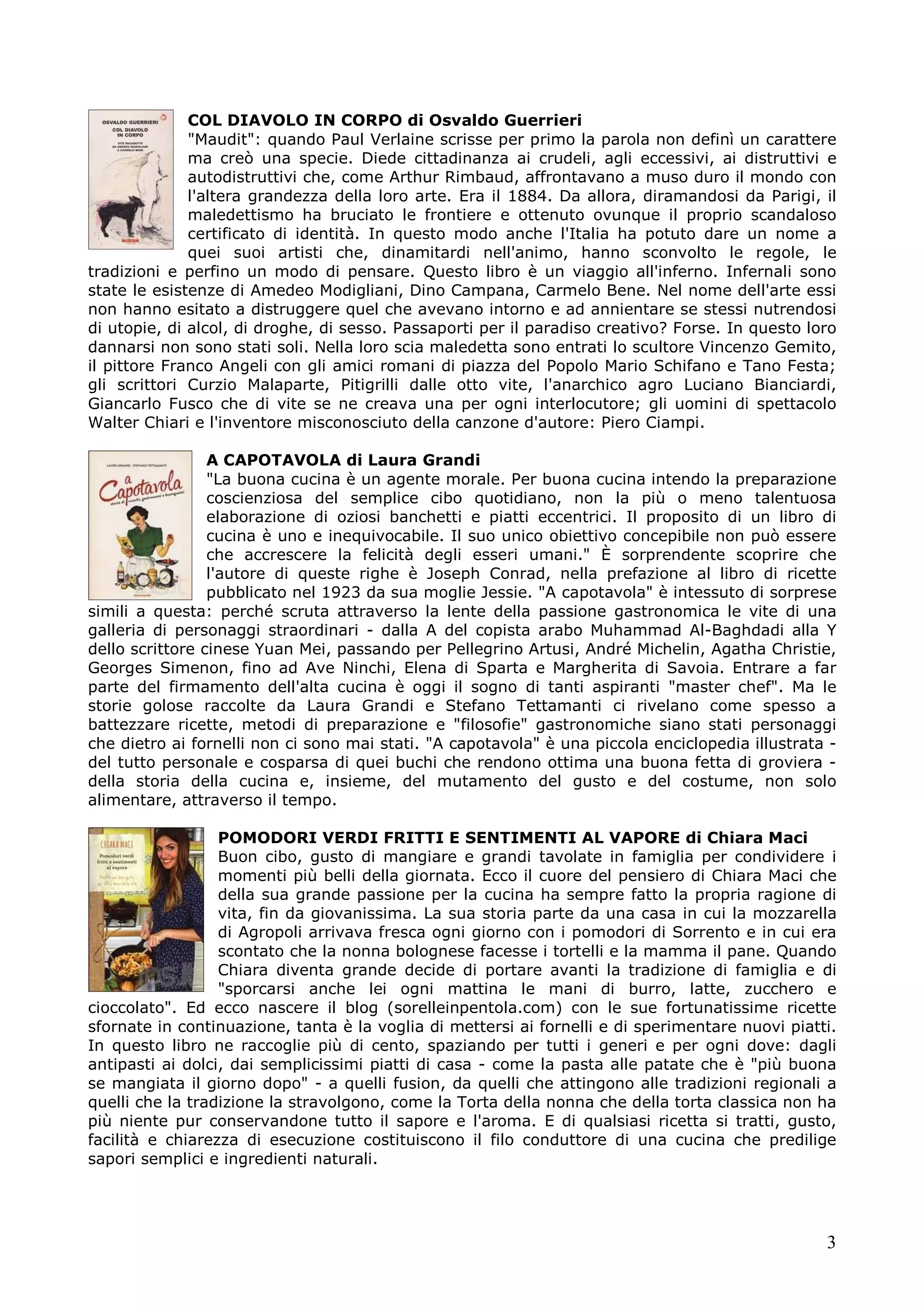 COL DIAVOLO IN CORPO di Osvaldo Guerrieri
"Maudit": quando Paul Verlaine scrisse per primo la parola non definì un carattere
ma creò una specie. Diede cittadinanza ai crudeli, agli eccessivi, ai distruttivi e
autodistruttivi che, come Arthur Rimbaud, affrontavano a muso duro il mondo con
l'altera grandezza della loro arte. Era il 1884. Da allora, diramandosi da Parigi, il
maledettismo ha bruciato le frontiere e ottenuto ovunque il proprio scandaloso
certificato di identità. In questo modo anche l'Italia ha potuto dare un nome a
quei suoi artisti che, dinamitardi nell'animo, hanno sconvolto le regole, le
tradizioni e perfino un modo di pensare. Questo libro è un viaggio all'inferno. Infernali sono
state le esistenze di Amedeo Modigliani, Dino Campana, Carmelo Bene. Nel nome dell'arte essi
non hanno esitato a distruggere quel che avevano intorno e ad annientare se stessi nutrendosi
di utopie, di alcol, di droghe, di sesso. Passaporti per il paradiso creativo? Forse. In questo loro
dannarsi non sono stati soli. Nella loro scia maledetta sono entrati lo scultore Vincenzo Gemito,
il pittore Franco Angeli con gli amici romani di piazza del Popolo Mario Schifano e Tano Festa;
gli scrittori Curzio Malaparte, Pitigrilli dalle otto vite, l'anarchico agro Luciano Bianciardi,
Giancarlo Fusco che di vite se ne creava una per ogni interlocutore; gli uomini di spettacolo
Walter Chiari e l'inventore misconosciuto della canzone d'autore: Piero Ciampi.
A CAPOTAVOLA di Laura Grandi
"La buona cucina è un agente morale. Per buona cucina intendo la preparazione
coscienziosa del semplice cibo quotidiano, non la più o meno talentuosa
elaborazione di oziosi banchetti e piatti eccentrici. Il proposito di un libro di
cucina è uno e inequivocabile. Il suo unico obiettivo concepibile non può essere
che accrescere la felicità degli esseri umani." È sorprendente scoprire che
l'autore di queste righe è Joseph Conrad, nella prefazione al libro di ricette
pubblicato nel 1923 da sua moglie Jessie. "A capotavola" è intessuto di sorprese
simili a questa: perché scruta attraverso la lente della passione gastronomica le vite di una
galleria di personaggi straordinari - dalla A del copista arabo Muhammad Al-Baghdadi alla Y
dello scrittore cinese Yuan Mei, passando per Pellegrino Artusi, André Michelin, Agatha Christie,
Georges Simenon, fino ad Ave Ninchi, Elena di Sparta e Margherita di Savoia. Entrare a far
parte del firmamento dell'alta cucina è oggi il sogno di tanti aspiranti "master chef". Ma le
storie golose raccolte da Laura Grandi e Stefano Tettamanti ci rivelano come spesso a
battezzare ricette, metodi di preparazione e "filosofie" gastronomiche siano stati personaggi
che dietro ai fornelli non ci sono mai stati. "A capotavola" è una piccola enciclopedia illustrata del tutto personale e cosparsa di quei buchi che rendono ottima una buona fetta di groviera della storia della cucina e, insieme, del mutamento del gusto e del costume, non solo
alimentare, attraverso il tempo.
POMODORI VERDI FRITTI E SENTIMENTI AL VAPORE di Chiara Maci
Buon cibo, gusto di mangiare e grandi tavolate in famiglia per condividere i
momenti più belli della giornata. Ecco il cuore del pensiero di Chiara Maci che
della sua grande passione per la cucina ha sempre fatto la propria ragione di
vita, fin da giovanissima. La sua storia parte da una casa in cui la mozzarella
di Agropoli arrivava fresca ogni giorno con i pomodori di Sorrento e in cui era
scontato che la nonna bolognese facesse i tortelli e la mamma il pane. Quando
Chiara diventa grande decide di portare avanti la tradizione di famiglia e di
"sporcarsi anche lei ogni mattina le mani di burro, latte, zucchero e
cioccolato". Ed ecco nascere il blog (sorelleinpentola.com) con le sue fortunatissime ricette
sfornate in continuazione, tanta è la voglia di mettersi ai fornelli e di sperimentare nuovi piatti.
In questo libro ne raccoglie più di cento, spaziando per tutti i generi e per ogni dove: dagli
antipasti ai dolci, dai semplicissimi piatti di casa - come la pasta alle patate che è "più buona
se mangiata il giorno dopo" - a quelli fusion, da quelli che attingono alle tradizioni regionali a
quelli che la tradizione la stravolgono, come la Torta della nonna che della torta classica non ha
più niente pur conservandone tutto il sapore e l'aroma. E di qualsiasi ricetta si tratti, gusto,
facilità e chiarezza di esecuzione costituiscono il filo conduttore di una cucina che predilige
sapori semplici e ingredienti naturali.

3

 