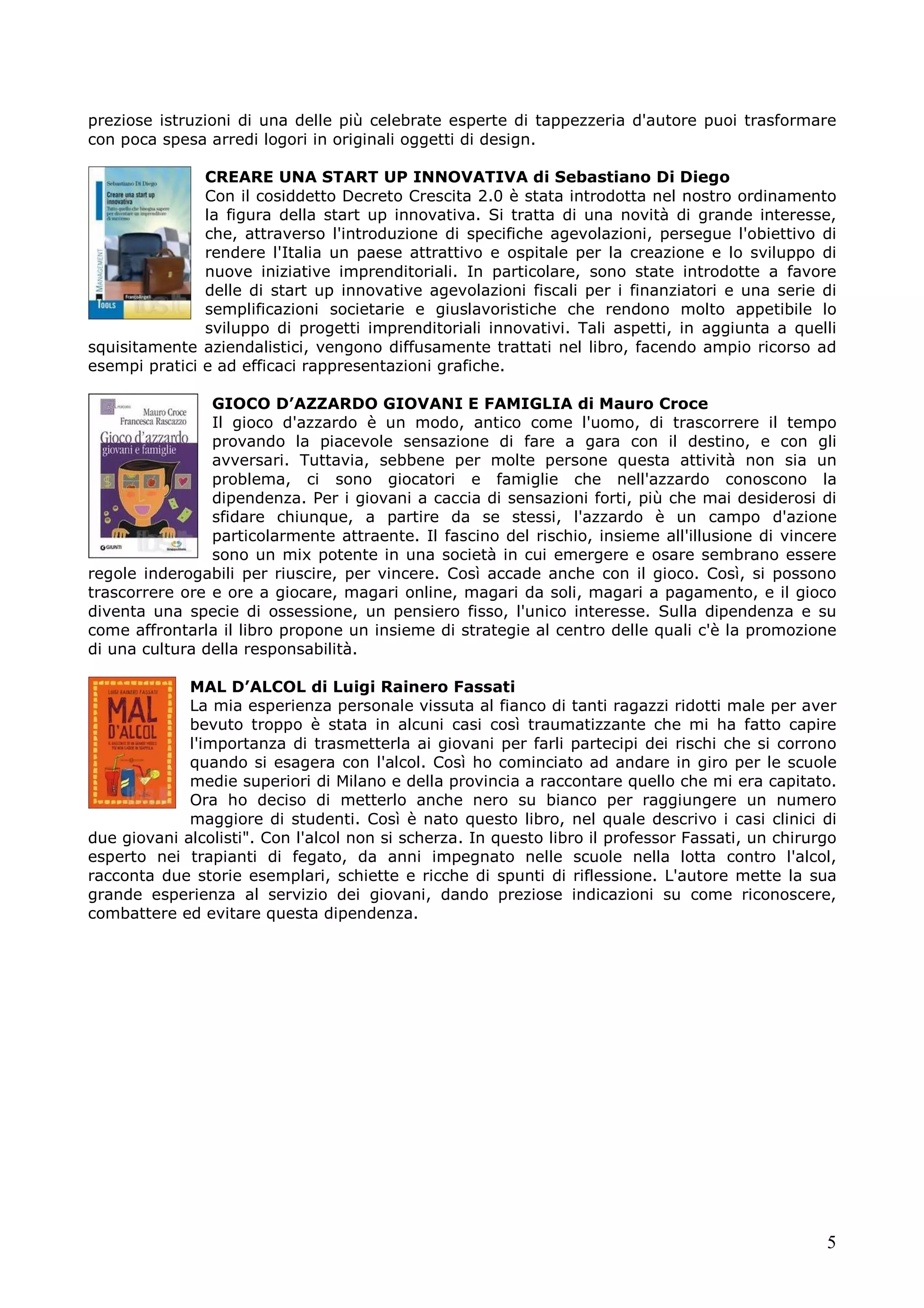 preziose istruzioni di una delle più celebrate esperte di tappezzeria d'autore puoi trasformare
con poca spesa arredi logori in originali oggetti di design.
CREARE UNA START UP INNOVATIVA di Sebastiano Di Diego
Con il cosiddetto Decreto Crescita 2.0 è stata introdotta nel nostro ordinamento
la figura della start up innovativa. Si tratta di una novità di grande interesse,
che, attraverso l'introduzione di specifiche agevolazioni, persegue l'obiettivo di
rendere l'Italia un paese attrattivo e ospitale per la creazione e lo sviluppo di
nuove iniziative imprenditoriali. In particolare, sono state introdotte a favore
delle di start up innovative agevolazioni fiscali per i finanziatori e una serie di
semplificazioni societarie e giuslavoristiche che rendono molto appetibile lo
sviluppo di progetti imprenditoriali innovativi. Tali aspetti, in aggiunta a quelli
squisitamente aziendalistici, vengono diffusamente trattati nel libro, facendo ampio ricorso ad
esempi pratici e ad efficaci rappresentazioni grafiche.
GIOCO D’AZZARDO GIOVANI E FAMIGLIA di Mauro Croce
Il gioco d'azzardo è un modo, antico come l'uomo, di trascorrere il tempo
provando la piacevole sensazione di fare a gara con il destino, e con gli
avversari. Tuttavia, sebbene per molte persone questa attività non sia un
problema, ci sono giocatori e famiglie che nell'azzardo conoscono la
dipendenza. Per i giovani a caccia di sensazioni forti, più che mai desiderosi di
sfidare chiunque, a partire da se stessi, l'azzardo è un campo d'azione
particolarmente attraente. Il fascino del rischio, insieme all'illusione di vincere
sono un mix potente in una società in cui emergere e osare sembrano essere
regole inderogabili per riuscire, per vincere. Così accade anche con il gioco. Così, si possono
trascorrere ore e ore a giocare, magari online, magari da soli, magari a pagamento, e il gioco
diventa una specie di ossessione, un pensiero fisso, l'unico interesse. Sulla dipendenza e su
come affrontarla il libro propone un insieme di strategie al centro delle quali c'è la promozione
di una cultura della responsabilità.
MAL D’ALCOL di Luigi Rainero Fassati
La mia esperienza personale vissuta al fianco di tanti ragazzi ridotti male per aver
bevuto troppo è stata in alcuni casi così traumatizzante che mi ha fatto capire
l'importanza di trasmetterla ai giovani per farli partecipi dei rischi che si corrono
quando si esagera con l'alcol. Così ho cominciato ad andare in giro per le scuole
medie superiori di Milano e della provincia a raccontare quello che mi era capitato.
Ora ho deciso di metterlo anche nero su bianco per raggiungere un numero
maggiore di studenti. Così è nato questo libro, nel quale descrivo i casi clinici di
due giovani alcolisti". Con l'alcol non si scherza. In questo libro il professor Fassati, un chirurgo
esperto nei trapianti di fegato, da anni impegnato nelle scuole nella lotta contro l'alcol,
racconta due storie esemplari, schiette e ricche di spunti di riflessione. L'autore mette la sua
grande esperienza al servizio dei giovani, dando preziose indicazioni su come riconoscere,
combattere ed evitare questa dipendenza.

5

 
