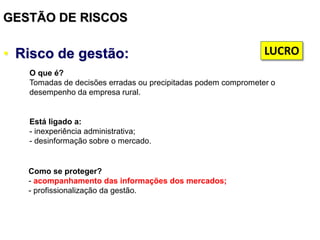 GESTÃO DE RISCOS
• Risco de gestão:
Está ligado a:
- inexperiência administrativa;
- desinformação sobre o mercado.
Como se proteger?
- acompanhamento das informações dos mercados;
- profissionalização da gestão.
O que é?
Tomadas de decisões erradas ou precipitadas podem comprometer o
desempenho da empresa rural.
LUCRO
 