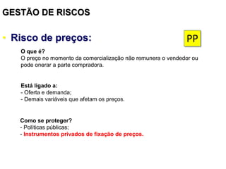 GESTÃO DE RISCOS
• Risco de preços:
Está ligado a:
- Oferta e demanda;
- Demais variáveis que afetam os preços.
Como se proteger?
- Políticas públicas;
- Instrumentos privados de fixação de preços.
O que é?
O preço no momento da comercialização não remunera o vendedor ou
pode onerar a parte compradora.
PP
 