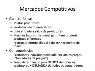 Mercados Competitivos
• Características
– Muitos produtores
– Produtos não diferenciados
– Livre entrada e saída de produtores
– Mesmos fatores (insumos) permitem produzir
produtos diferentes
– Principais informações são do conhecimento de
todos
• Consequências
– Produtores individuais não influenciam os preços
(“tomadores de preços”)
– Preço determinado pela OFERTA de todos os
produtores X DEMANDA de todos os compradores 14
 