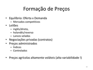 Formação de Preços
• Equilíbrio: Oferta x Demanda
– Mercados competitivos
• Leilões
– inglês/direto,
– holandês/reverso
– Lances selados
• Negociações privadas (contratos)
• Preços administrados
– Índices
– Controlados
• Preços agrícolas altamente voláteis (alta variabilidade !)
18
 