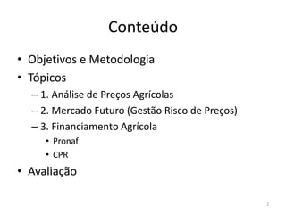 Conteúdo
• Objetivos e Metodologia
• Tópicos
– 1. Análise de Preços Agrícolas
– 2. Mercado Futuro (Gestão Risco de Preços)
– 3. Financiamento Agrícola
• Pronaf
• CPR
• Avaliação
2
 