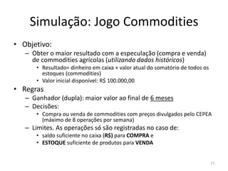 Simulação: Jogo Commodities
• Objetivo:
– Obter o maior resultado com a especulação (compra e venda)
de commodities agrícolas (utilizando dados históricos)
• Resultado= dinheiro em caixa + valor atual do somatório de todos os
estoques (commodities)
• Valor inicial disponível: R$ 100.000,00
• Regras
– Ganhador (dupla): maior valor ao final de 6 meses
– Decisões:
• Compra ou venda de commodities com preços divulgados pelo CEPEA
(máximo de 8 operações por semana)
– Limites. As operações só são registradas no caso de:
• saldo suficiente no caixa (R$) para COMPRA e
• ESTOQUE suficiente de produtos para VENDA
27
 