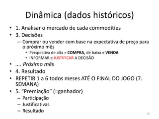 Dinâmica (dados históricos)
• 1. Analisar o mercado de cada commodities
• 3. Decisões
– Comprar ou vender com base na expectativa de preço para
o próximo mês
• Perspectiva de alta = COMPRA, de baixa = VENDA
• INFORMAR e JUSTIFICAR A DECISÃO
• .... Próximo mês
• 4. Resultado
• REPETIR 1 a 6 todos meses ATÉ O FINAL DO JOGO (7.
SEMANA)
• 5. “Premiação” (=ganhador)
– Participação
– Justificativas
– Resultado 28
 