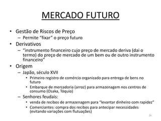 MERCADO FUTURO
• Gestão de Riscos de Preço
– Permite “fixar” o preço futuro
• Derivativos
– “instrumento financeiro cujo preço de mercado deriva (dai o
termo) do preço de mercado de um bem ou de outro instrumento
financeiro”
• Origem
– Japão, século XVII
• Primeiro registro de comércio organizado para entrega de bens no
futuro
• Embarque de mercadoria (arroz) para armazenagem nos centros de
consumo (Osaka, Tóquio)
– Senhores feudais:
• venda de recibos de armazenagem para “levantar dinheiro com rapidez”
• Comerciantes: compra dos recibos para antecipar necessidades
(evitando variações com flutuações)
29
 