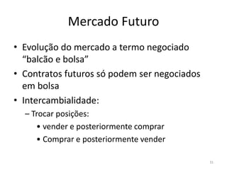 Mercado Futuro
• Evolução do mercado a termo negociado
“balcão e bolsa”
• Contratos futuros só podem ser negociados
em bolsa
• Intercambialidade:
– Trocar posições:
• vender e posteriormente comprar
• Comprar e posteriormente vender
31
 