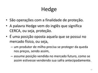 Hedge
• São operações com a finalidade de proteção.
• A palavra Hedge vem do inglês que significa
CERCA, ou seja, proteção.
• É uma posição oposta aquela que se possui no
mercado físico, ou seja,
– um produtor de milho precisa se proteger da queda
nos preços, sendo assim,
– assume posição vendida no mercado futuro, como se
assim estivesse vendendo sua safra antecipadamente.
37
 