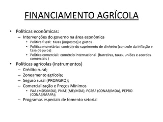 FINANCIAMENTO AGRÍCOLA
• Políticas econômicas:
– Intervenções do governo na área econômica
• Política fiscal: taxas (impostos) e gastos
• Política monetária: controle do suprimento de dinheiro (controle da inflação e
taxa de juros)
• Política comercial: comércio internacional (barreiras, taxas, uniões e acordos
comerciais )
• Políticas agrícolas (instrumentos)
– Crédito rural;
– Zoneamento agrícola;
– Seguro rural (PROAGRO);
– Comercialização e Preços Mínimos
• PAA (MDS/MDA), PNAE (ME/MDA), PGPAF (CONAB/MDA), PEPRO
(CONAB/MAPA);
– Programas especiais de fomento setorial
 