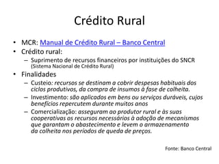 Crédito Rural
• MCR: Manual de Crédito Rural – Banco Central
• Crédito rural:
– Suprimento de recursos financeiros por instituições do SNCR
(Sistema Nacional de Crédito Rural)
• Finalidades
– Custeio: recursos se destinam a cobrir despesas habituais dos
ciclos produtivos, da compra de insumos à fase de colheita.
– Investimento: são aplicados em bens ou serviços duráveis, cujos
benefícios repercutem durante muitos anos
– Comercialização: asseguram ao produtor rural e às suas
cooperativas os recursos necessários à adoção de mecanismos
que garantam o abastecimento e levem o armazenamento
da colheita nos períodos de queda de preços.
Fonte: Banco Central
 