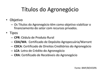 Títulos do Agronegócio
• Objetivo
– Os Títulos do Agronegócio têm como objetivo viabilizar o
financiamento do setor com recursos privados.
• Tipos
– CPR: Cédula de Produto Rural
– CDA/WA: Certificado de Depósito Agropecuária/Warrant
– CDCA: Certificado de Direitos Creditórios do Agronegócio
– LCA: Letra de Crédito do Agronegócio
– CRA: Certificado de Recebíveis do Agronegócio
Fonte: BMF/BOVESPA
 