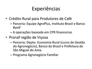 Experiências
• Crédito Rural para Produtores de Café
– Parceria: Equipe AgroPlus, Instituto Brasil e Banco
Banif
– 6 operações baseada em CPR financeiras
• Pronaf região de Viçosa
– Parceria: Depto. Economia Rural (curso de Gestão
do Agronegócio), Banco do Brasil e Prefeitura de
São Miguel do Anta.
– Programa Agronegócio Familiar
 