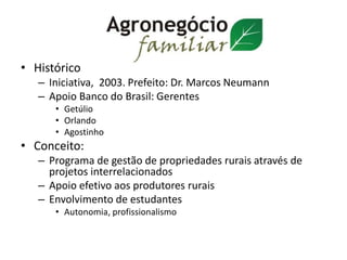 • Histórico
– Iniciativa, 2003. Prefeito: Dr. Marcos Neumann
– Apoio Banco do Brasil: Gerentes
• Getúlio
• Orlando
• Agostinho
• Conceito:
– Programa de gestão de propriedades rurais através de
projetos interrelacionados
– Apoio efetivo aos produtores rurais
– Envolvimento de estudantes
• Autonomia, profissionalismo
 