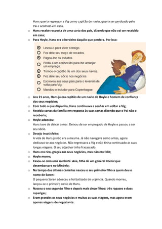 Hans queria regressar a Vig como capitão de navio, queria ser perdoado pelo
  Pai e acolhido em casa.
o Hans recebe resposta de uma carta dos pais, dizendo que não vai ser recebido
  em casa;
o Para Hoyle, Hans era o herdeiro daquilo que perdera. Por isso:




o Aos 21 anos, Hans já era capitão de um navio de Hoyle e homem de confiança
  dos seus negócios;
o Com tudo o que dispunha, Hans continuava a sonhar em voltar a Vig;
o Recebia cartas da família em resposta às suas cartas dizendo que o Pai não o
  receberia;
o Hoyle adoeceu:
  Hans teve de deixar o mar. Deixou de ser empregado de Hoyle e passou a ser
  seu sócio.
o Desejo insatisfeito:
  A vida de Hans já não era a mesma. Já não navegava como antes, agora
  dedicava-se aos negócios. Não regressara a Vig e não tinha continuado as suas
  longas viagens. O seu objetivo tinha fracassado.
o Hans era rico, graças aos seus negócios, mas não era feliz;
o Hoyle morre;
o Casou-se com uma minhota: Ana, filha de um general liberal que
  desembarcara no Mindelo;
o No tempo das últimas camélias nasceu o seu primeiro filho a quem deu o
  nome de Soren:
  O pequeno Soren adoeceu e foi batizado de urgência. Quando morreu,
  lançou-se o primeiro navio de Hans.
o Nasceu o seu segundo filho e depois mais cinco filhos: três rapazes e duas
  raparigas;
o Eram grandes os seus negócios e muitas as suas viagens, mas agora eram
  apenas viagens de negociante:
 
